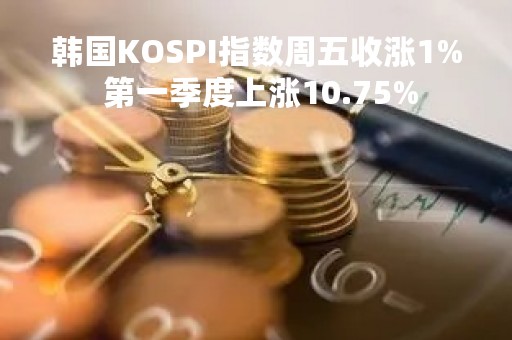 韩国KOSPI指数周五收涨1% 第一季度上涨10.75%