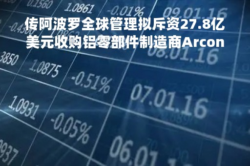 传阿波罗全球管理拟斥资27.8亿美元收购铝零部件制造商Arconic