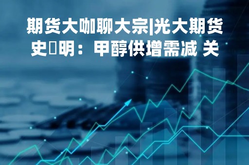 期货大咖聊大宗|光大期货史玥明：甲醇供增需减 关注价格回调后的空头机会