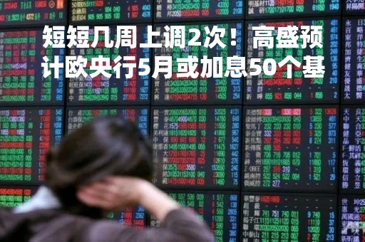 短短几周上调2次！高盛预计欧央行5月或加息50个基点使终端利率升至3.75%