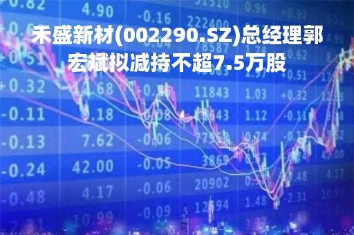 禾盛新材(002290.SZ)总经理郭宏斌拟减持不超7.5万股