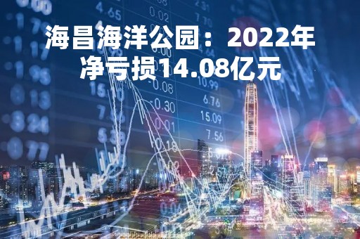 海昌海洋公园：2022年净亏损14.08亿元