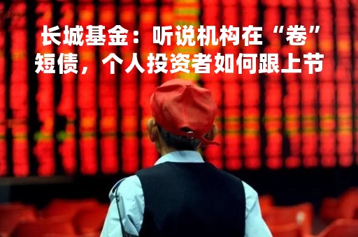长城基金：听说机构在“卷”短债，个人投资者如何跟上节奏？