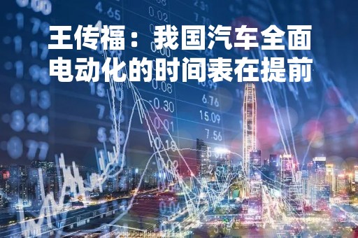 王传福：我国汽车全面电动化的时间表在提前，行业要有充分预期和准备