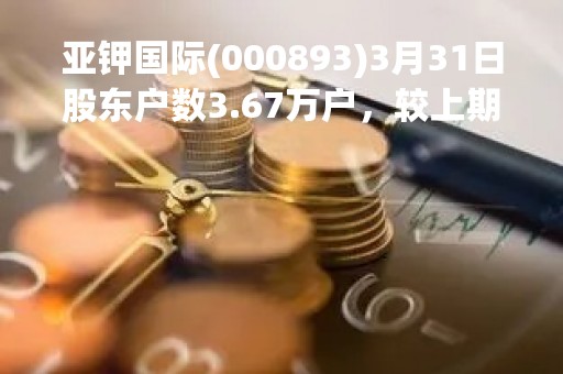 亚钾国际(000893)3月31日股东户数3.67万户，较上期增加10.52%