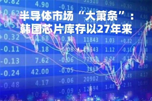 半导体市场“大萧条”：韩国芯片库存以27年来最快速度堆积