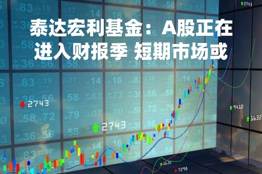 泰达宏利基金：A股正在进入财报季 短期市场或将回归基本面