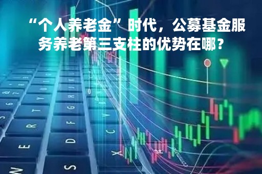 “个人养老金”时代，公募基金服务养老第三支柱的优势在哪？