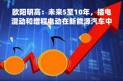 欧阳明高：未来5至10年，插电混动和增程电动在新能源汽车中的占比会有所提升