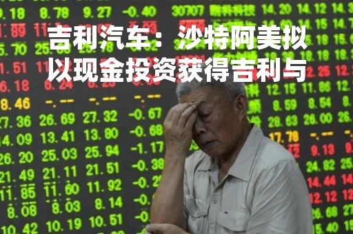 吉利汽车：沙特阿美拟以现金投资获得吉利与雷诺合资公司少数股权