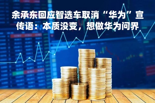 余承东回应智选车取消“华为”宣传语：本质没变，想做华为问界生态平台