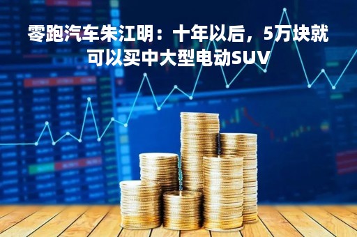 零跑汽车朱江明：十年以后，5万块就可以买中大型电动SUV