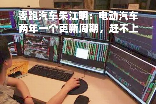 零跑汽车朱江明：电动汽车两年一个更新周期，赶不上就落伍