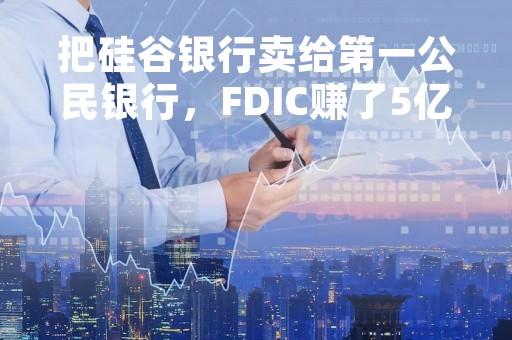 把硅谷银行卖给第一公民银行，FDIC赚了5亿美元