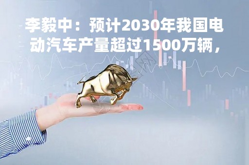 李毅中：预计2030年我国电动汽车产量超过1500万辆，保有量1亿辆