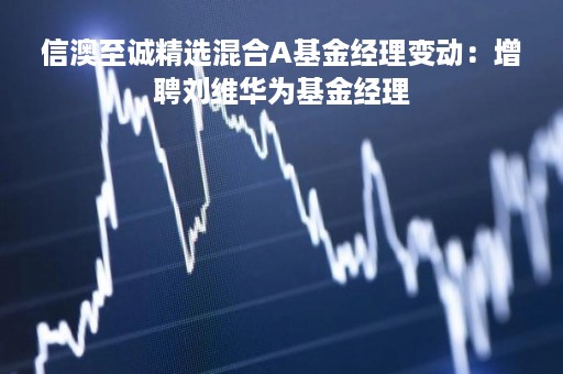 信澳至诚精选混合A基金经理变动：增聘刘维华为基金经理
