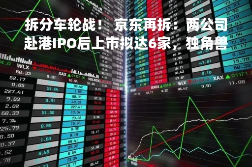拆分车轮战！ 京东再拆：两公司赴港IPO后上市拟达6家，独角兽们的“竞速赛”开始了？