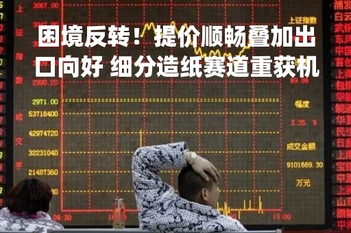 困境反转！提价顺畅叠加出口向好 细分造纸赛道重获机构青睐|行业动态