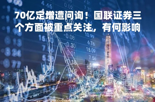70亿定增遭问询！国联证券三个方面被重点关注，有何影响？