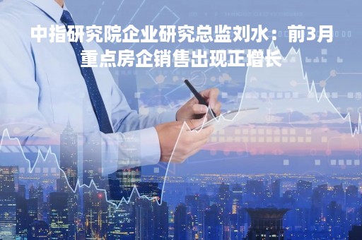 中指研究院企业研究总监刘水：前3月重点房企销售出现正增长