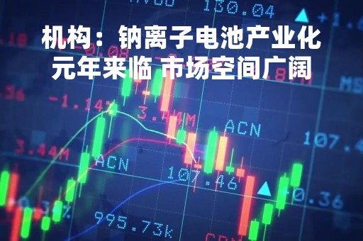 机构：钠离子电池产业化元年来临 市场空间广阔