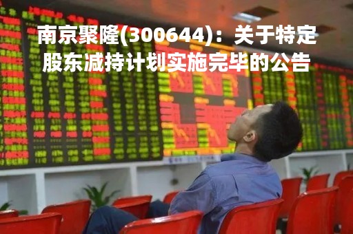 南京聚隆(300644)：关于特定股东减持计划实施完毕的公告