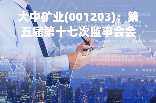 大中矿业(001203)：第五届第十七次监事会会议决议，审议关于（2022年度监事会工作报告）的议案等多项议案