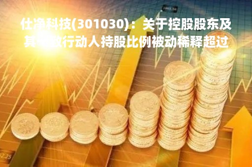 仕净科技(301030)：关于控股股东及其一致行动人持股比例被动稀释超过1％