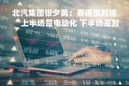 北汽集团张夕勇：要谨慎对待“上半场是电动化 下半场是智能化”的说法