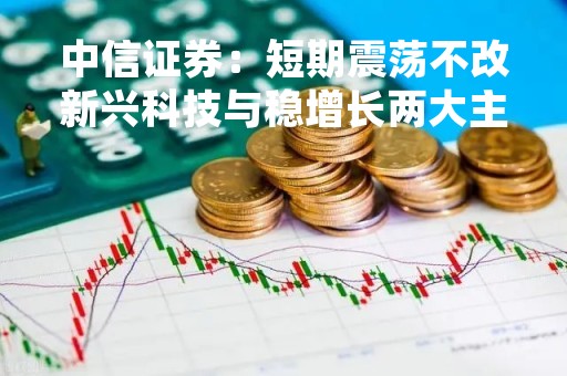 中信证券：短期震荡不改新兴科技与稳增长两大主线 业绩期或重回景气逻辑 关注低估值机会