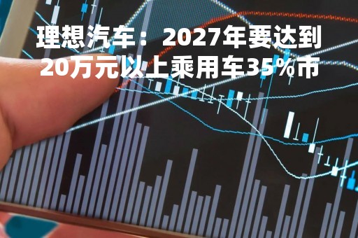 理想汽车：2027年要达到20万元以上乘用车35%市场份额的目标