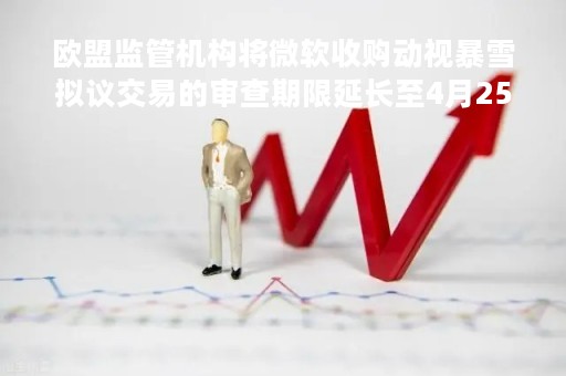欧盟监管机构将微软收购动视暴雪拟议交易的审查期限延长至4月25日