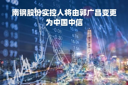 南钢股份实控人将由郭广昌变更为中国中信