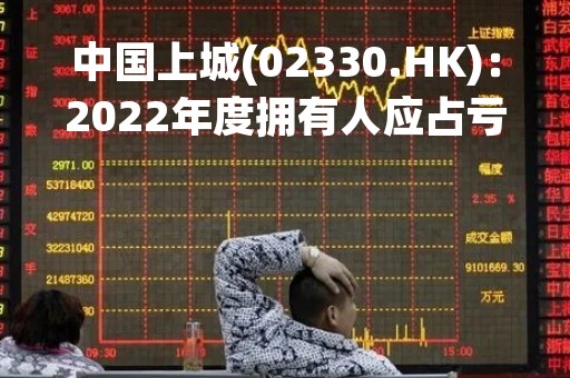 中国上城(02330.HK)：2022年度拥有人应占亏损5576.8万元 同比收窄86.09%