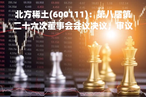 北方稀土(600111)：第八届第二十六次董事会会议决议，审议《关于补选公司董事会审计委员会及薪酬与考核委员会委员的议案》