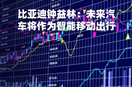 比亚迪钟益林：未来汽车将作为智能移动出行终端，成为万物互联生态中关键一环