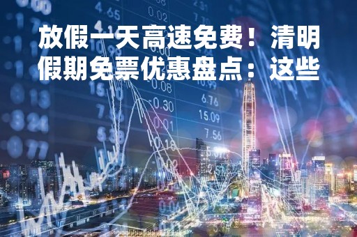 放假一天高速免费！清明假期免票优惠盘点：这些景点免费去