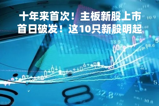 十年来首次！主板新股上市首日破发！这10只新股明起来袭