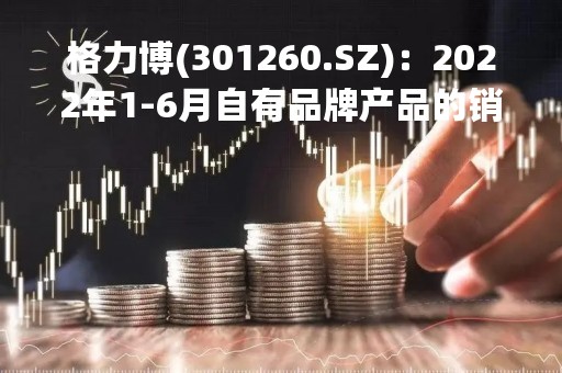 格力博(301260.SZ)：2022年1-6月自有品牌产品的销售收入占比达65.53%