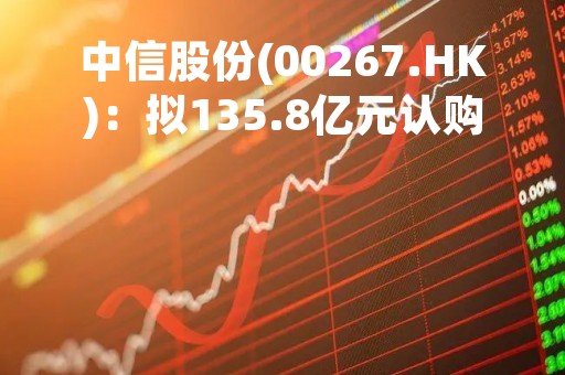 中信股份(00267.HK)：拟135.8亿元认购南钢集团新注册资本55.2482%