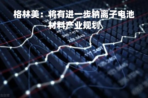 格林美：将有进一步钠离子电池材料产业规划