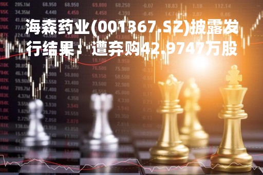 海森药业(001367.SZ)披露发行结果：遭弃购42.9747万股、由主承销商包销