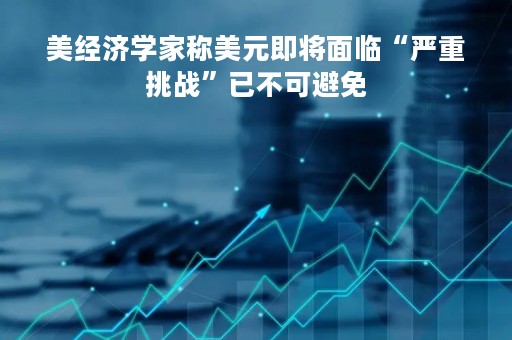 美经济学家称美元即将面临“严重挑战”已不可避免