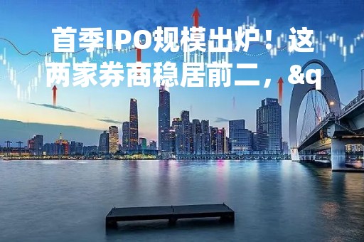 首季IPO规模出炉！这两家券商稳居前二，"撤否"小高峰来袭，行业进入盘整期？