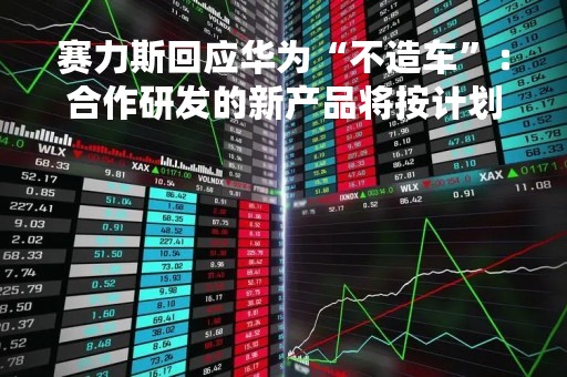 赛力斯回应华为“不造车”：合作研发的新产品将按计划推向市场