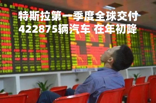 特斯拉第一季度全球交付422875辆汽车 在年初降价后交付量创历史新高