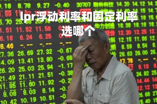 lpr浮动利率和固定利率选哪个「固定lpr和浮动lpr哪个好」
