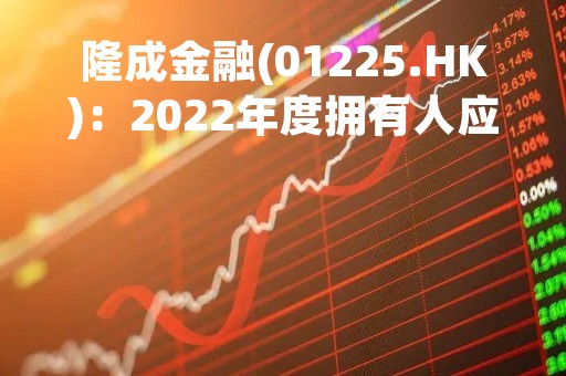 隆成金融(01225.HK)：2022年度拥有人应占亏损3.67亿港元