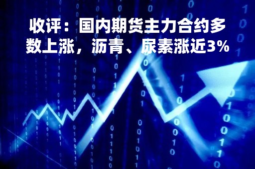 收评：国内期货主力合约多数上涨，沥青、尿素涨近3%，沪镍跌超3%