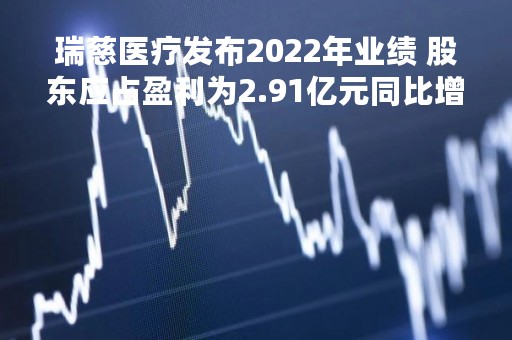 瑞慈医疗发布2022年业绩 股东应占盈利为2.91亿元同比增长60.17%